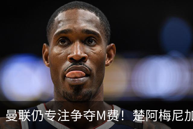 曼联仍专注争夺M费！楚阿梅尼加盟需满足两条件，对恩梅查态度曝光